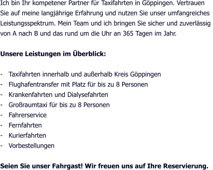 Ich bin Ihr kompetener Partner für Taxifahrten in Göppingen. Vertrauen Sie auf meine langjährige Erfahrung und nutzen Sie unser umfangreiches  Leistungsspektrum. Mein Team und ich bringen Sie sicher und zuverlässig  von A nach B und das rund um die Uhr an 365 Tagen im Jahr.  Unsere Leistungen im Überblick:  -   Taxifahrten innerhalb und außerhalb Kreis Göppingen -   Flughafentransfer mit Platz für bis zu 8 Personen -   Krankenfahrten und Dialysefahrten -   Großraumtaxi für bis zu 8 Personen -   Fahrerservice -   Fernfahrten -   Kurierfahrten -   Vorbestellungen  Seien Sie unser Fahrgast! Wir freuen uns auf Ihre Reservierung.