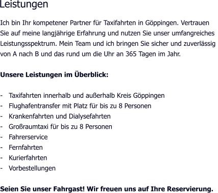 Ich bin Ihr kompetener Partner für Taxifahrten in Göppingen. Vertrauen Sie auf meine langjährige Erfahrung und nutzen Sie unser umfangreiches  Leistungsspektrum. Mein Team und ich bringen Sie sicher und zuverlässig  von A nach B und das rund um die Uhr an 365 Tagen im Jahr.  Unsere Leistungen im Überblick:  -   Taxifahrten innerhalb und außerhalb Kreis Göppingen -   Flughafentransfer mit Platz für bis zu 8 Personen -   Krankenfahrten und Dialysefahrten -   Großraumtaxi für bis zu 8 Personen -   Fahrerservice -   Fernfahrten -   Kurierfahrten -   Vorbestellungen  Seien Sie unser Fahrgast! Wir freuen uns auf Ihre Reservierung.   Leistungen